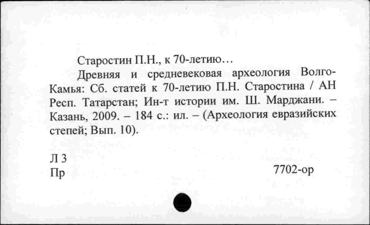 ﻿Старостин П.Н., к 70-летию...
Древняя и средневековая археология Волго-Камья: Сб. статей к 70-летию П.Н. Старостина / АН Респ. Татарстан; Ин-т истории им. Ш. Марджани. -Казань, 2009. - 184 с.: ил. - (Археология евразийских степей; Вып. 10).
ЛЗ
Пр
7702-ор